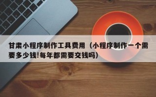 黔西南甘肃小程序制作工具费用（小程序制作一个需要多少钱!每年都需要交钱吗）