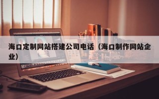 黔西南海口定制网站搭建公司电话（海口制作网站企业）