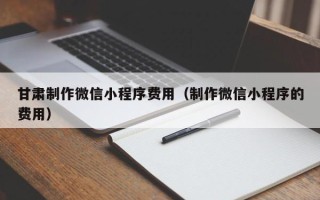 黔西南甘肃制作微信小程序费用（制作微信小程序的费用）