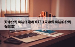 黔西南天津公司网站搭建哪家好（天津做网站的公司有哪家）
