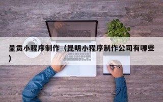 黔西南呈贡小程序制作（昆明小程序制作公司有哪些）