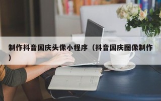 黔西南制作抖音国庆头像小程序（抖音国庆图像制作）
