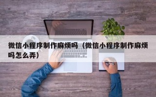 黔西南微信小程序制作麻烦吗（微信小程序制作麻烦吗怎么弄）