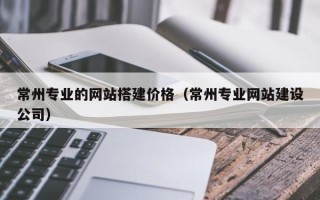 黔西南常州专业的网站搭建价格（常州专业网站建设公司）