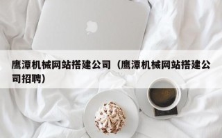 黔西南鹰潭机械网站搭建公司（鹰潭机械网站搭建公司招聘）