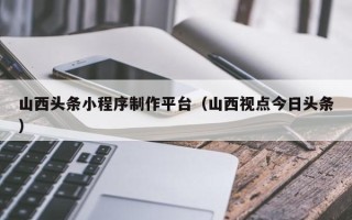 黔西南山西头条小程序制作平台（山西视点今日头条）